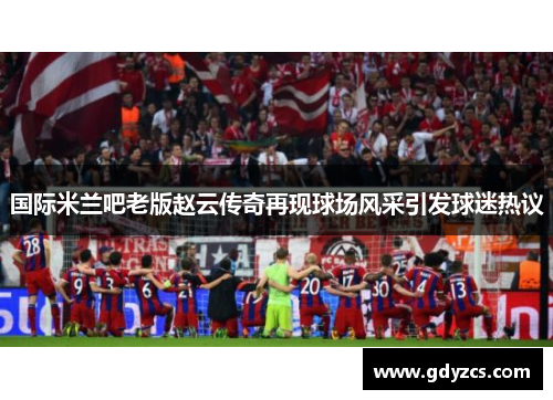 国际米兰吧老版赵云传奇再现球场风采引发球迷热议 国际米兰吧老版赵云传奇再现球场风采引发球迷热议