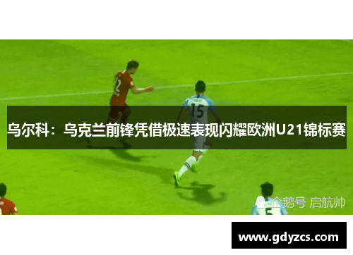 乌尔科:乌克兰前锋凭借极速表现闪耀欧洲U21锦标赛 乌尔科:乌克兰前锋凭借极速表现闪耀欧洲U21锦标赛