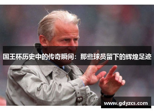 国王杯历史中的传奇瞬间：那些球员留下的辉煌足迹