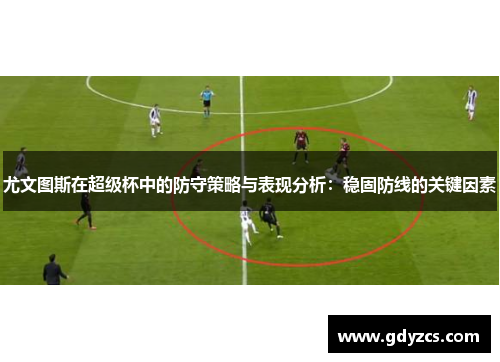 尤文图斯在超级杯中的防守策略与表现分析:稳固防线的关键因素 尤文图斯在超级杯中的防守策略与表现分析:稳固防线的关键因素