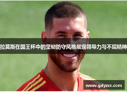 拉莫斯在国王杯中的坚韧防守风格展现领导力与不屈精神