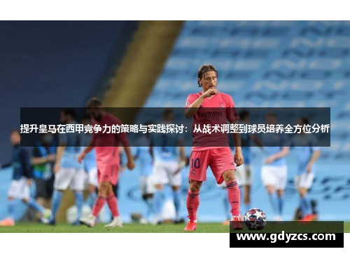 提升皇马在西甲竞争力的策略与实践探讨:从战术调整到球员培养全方位分析 提升皇马在西甲竞争力的策略与实践探讨:从战术调整到球员培养全方位分析