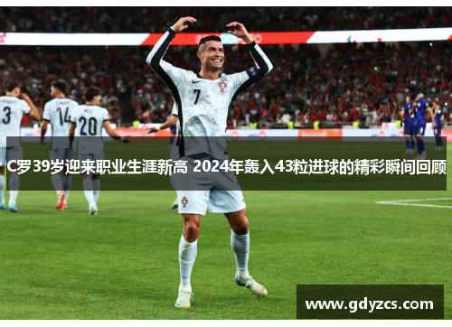 C罗39岁迎来职业生涯新高 2024年轰入43粒进球的精彩瞬间回顾 C罗39岁迎来职业生涯新高 2024年轰入43粒进球的精彩瞬间回顾