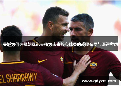 曼城为何选择胡桑诺夫作为未来核心球员的战略布局与深远考虑 曼城为何选择胡桑诺夫作为未来核心球员的战略布局与深远考虑