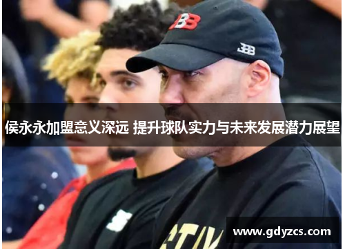 侯永永加盟意义深远 提升球队实力与未来发展潜力展望