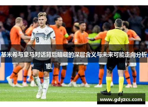 基米希与皇马对话背后暗藏的深层含义与未来可能走向分析