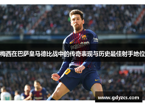 梅西在巴萨皇马德比战中的传奇表现与历史最佳射手地位 梅西在巴萨皇马德比战中的传奇表现与历史最佳射手地位