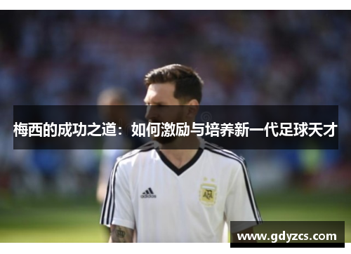 梅西的成功之道:如何激励与培养新一代足球天才 梅西的成功之道:如何激励与培养新一代足球天才