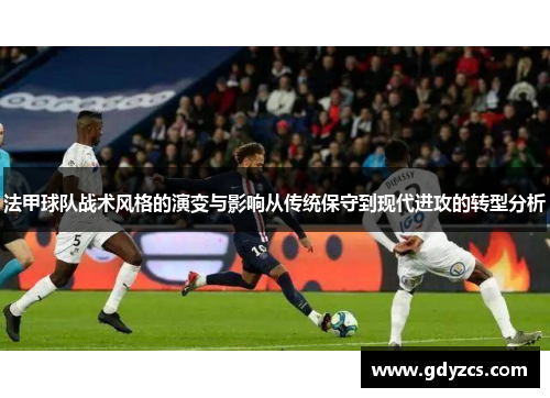 法甲球队战术风格的演变与影响从传统保守到现代进攻的转型分析 法甲球队战术风格的演变与影响从传统保守到现代进攻的转型分析
