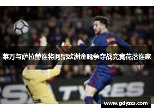 莱万与萨拉赫谁将问鼎欧洲金靴争夺战究竟花落谁家 莱万与萨拉赫谁将问鼎欧洲金靴争夺战究竟花落谁家