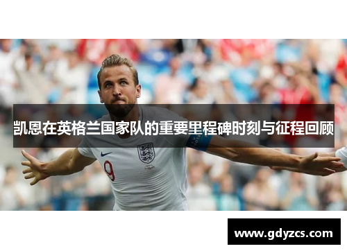 凯恩在英格兰国家队的重要里程碑时刻与征程回顾